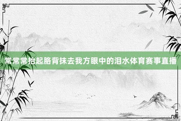 常常常抬起胳背抹去我方眼中的泪水体育赛事直播