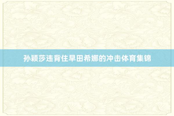 孙颖莎违背住早田希娜的冲击体育集锦