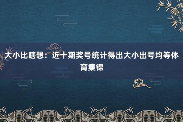 大小比瞎想：近十期奖号统计得出大小出号均等体育集锦