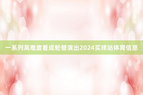 一系列高难度看成轮替演出2024买球站体育信息