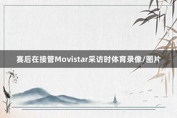 赛后在接管Movistar采访时体育录像/图片