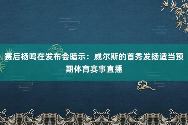 赛后杨鸣在发布会暗示：威尔斯的首秀发扬适当预期体育赛事直播