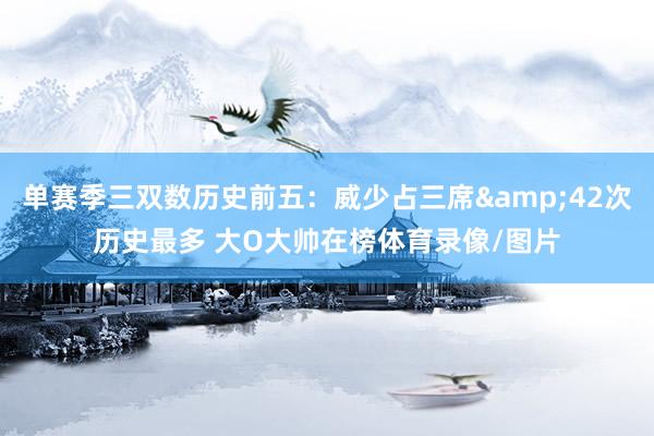 单赛季三双数历史前五：威少占三席&42次历史最多 大O大帅在榜体育录像/图片