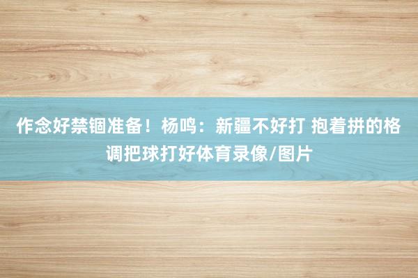 作念好禁锢准备！杨鸣：新疆不好打 抱着拼的格调把球打好体育录像/图片