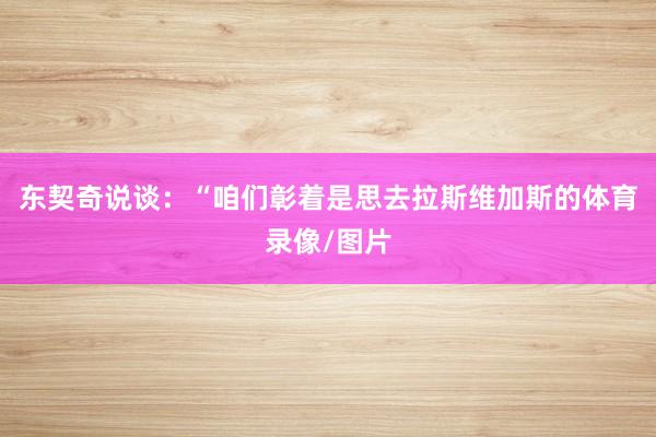 东契奇说谈：“咱们彰着是思去拉斯维加斯的体育录像/图片