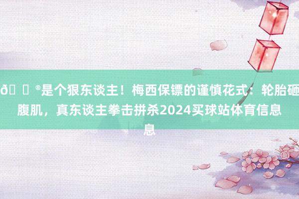 😮是个狠东谈主！梅西保镖的谨慎花式：轮胎砸腹肌，真东谈主拳击拼杀2024买球站体育信息