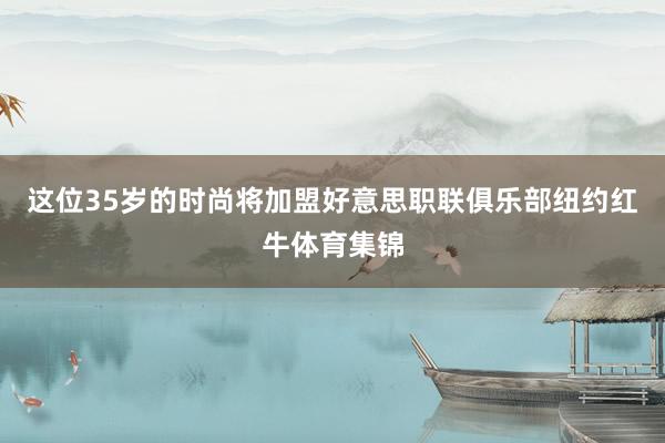 这位35岁的时尚将加盟好意思职联俱乐部纽约红牛体育集锦