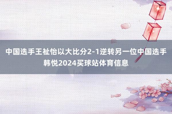 中国选手王祉怡以大比分2-1逆转另一位中国选手韩悦2024买球站体育信息