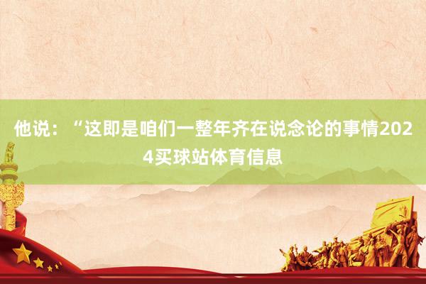 他说：“这即是咱们一整年齐在说念论的事情2024买球站体育信息
