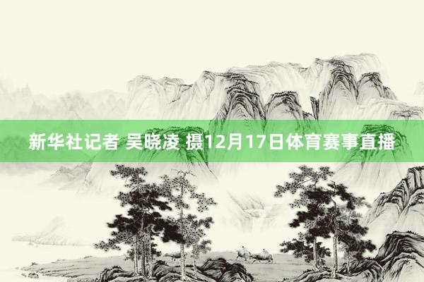 新华社记者 吴晓凌 摄12月17日体育赛事直播