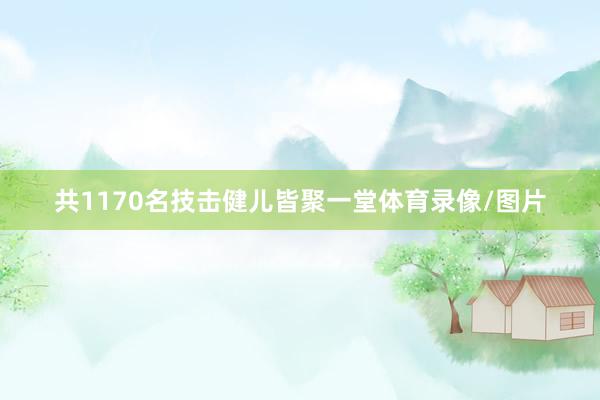 共1170名技击健儿皆聚一堂体育录像/图片