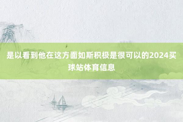 是以看到他在这方面如斯积极是很可以的2024买球站体育信息