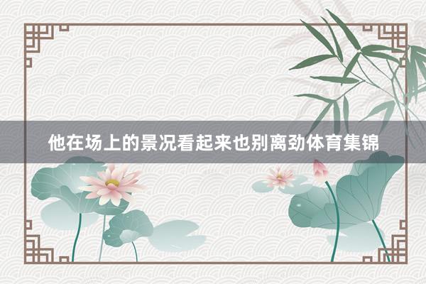 他在场上的景况看起来也别离劲体育集锦