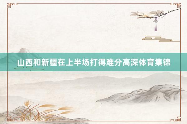 山西和新疆在上半场打得难分高深体育集锦