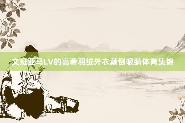 文班亚马LV的高奢羽绒外衣颠倒吸睛体育集锦