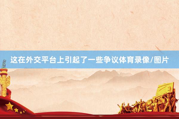 这在外交平台上引起了一些争议体育录像/图片