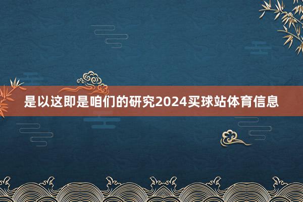 是以这即是咱们的研究2024买球站体育信息