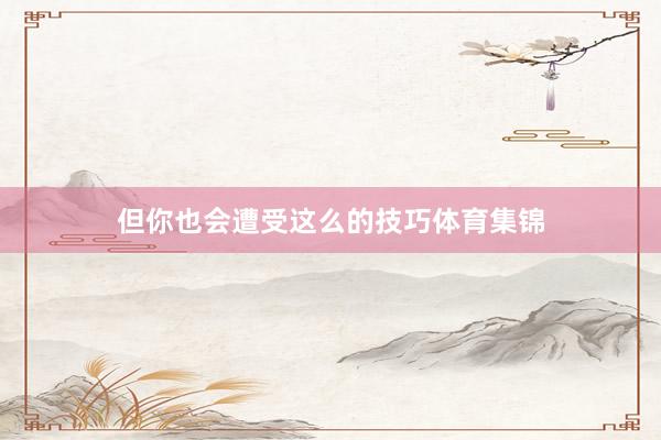 但你也会遭受这么的技巧体育集锦