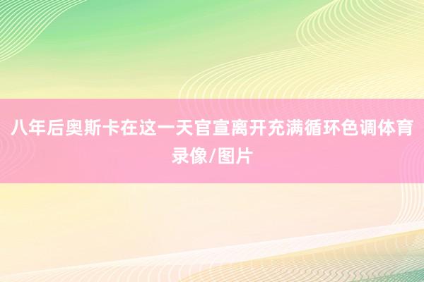 八年后奥斯卡在这一天官宣离开充满循环色调体育录像/图片