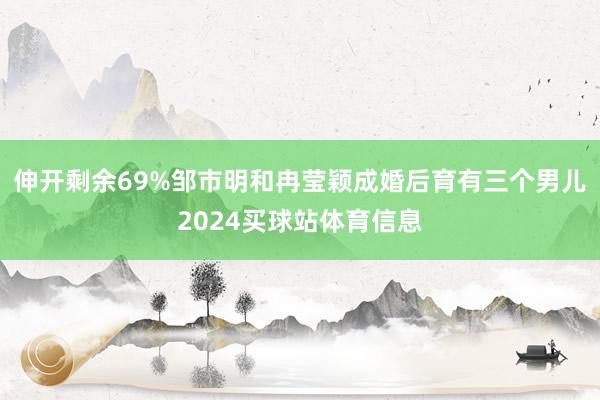 伸开剩余69%邹市明和冉莹颖成婚后育有三个男儿2024买球站体育信息