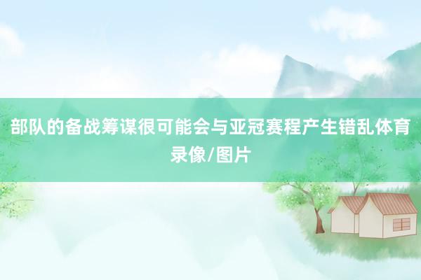 部队的备战筹谋很可能会与亚冠赛程产生错乱体育录像/图片