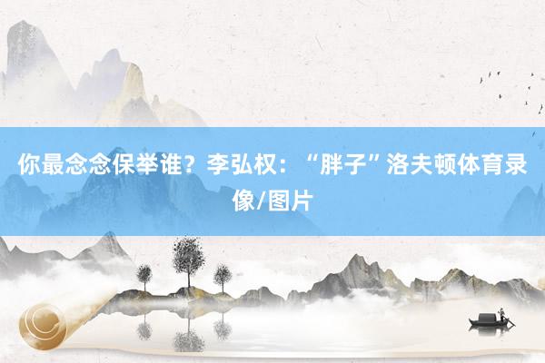 你最念念保举谁？李弘权：“胖子”洛夫顿体育录像/图片