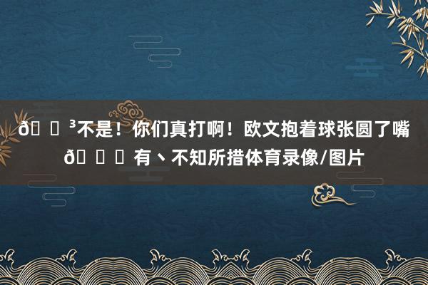 😳不是！你们真打啊！欧文抱着球张圆了嘴😂有丶不知所措体育录像/图片
