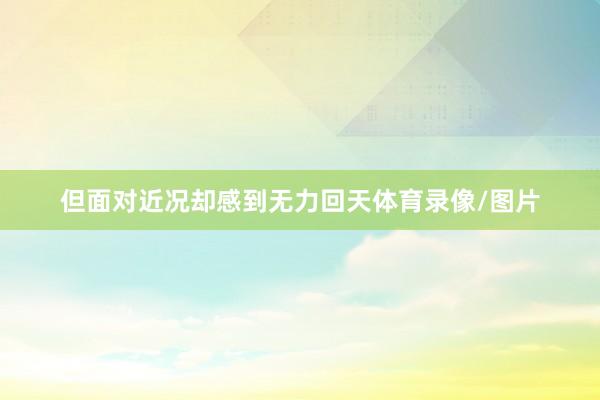 但面对近况却感到无力回天体育录像/图片