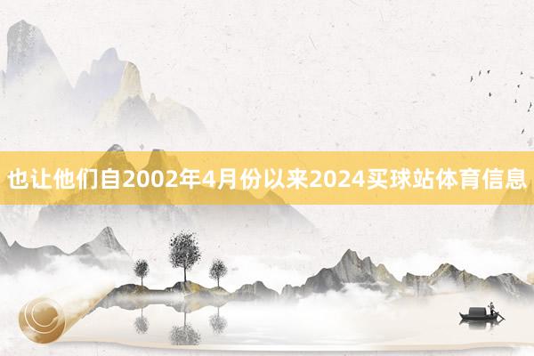 也让他们自2002年4月份以来2024买球站体育信息