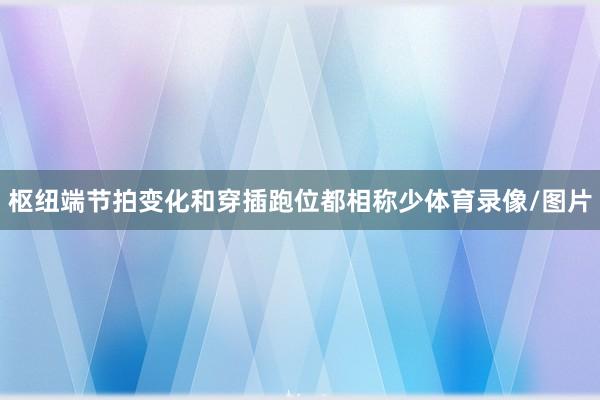 枢纽端节拍变化和穿插跑位都相称少体育录像/图片