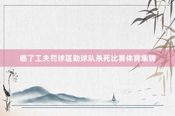 临了工夫罚球匡助球队杀死比赛体育集锦