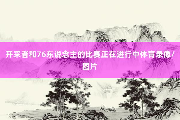 开采者和76东说念主的比赛正在进行中体育录像/图片