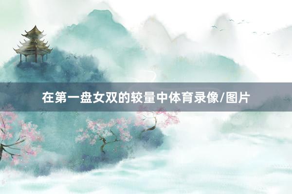 在第一盘女双的较量中体育录像/图片