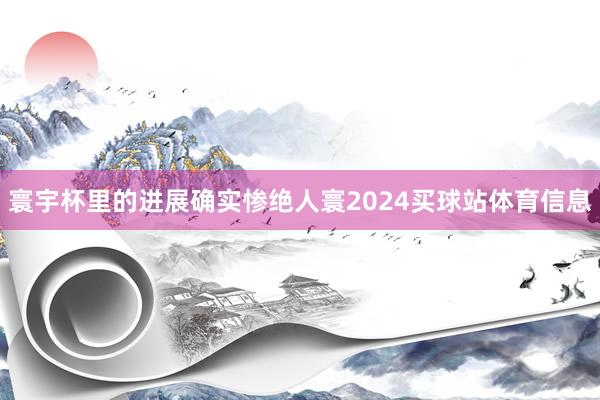 寰宇杯里的进展确实惨绝人寰2024买球站体育信息