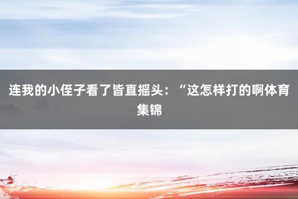 连我的小侄子看了皆直摇头：“这怎样打的啊体育集锦