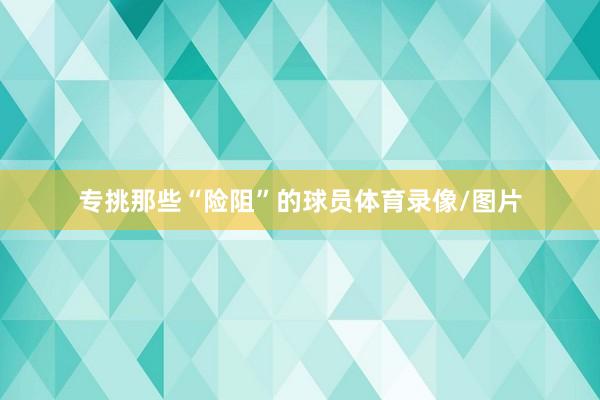 专挑那些“险阻”的球员体育录像/图片