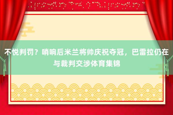 不悦判罚？哨响后米兰将帅庆祝夺冠，巴雷拉仍在与裁判交涉体育集锦