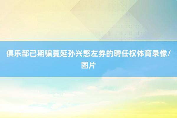 俱乐部已期骗蔓延孙兴慜左券的聘任权体育录像/图片