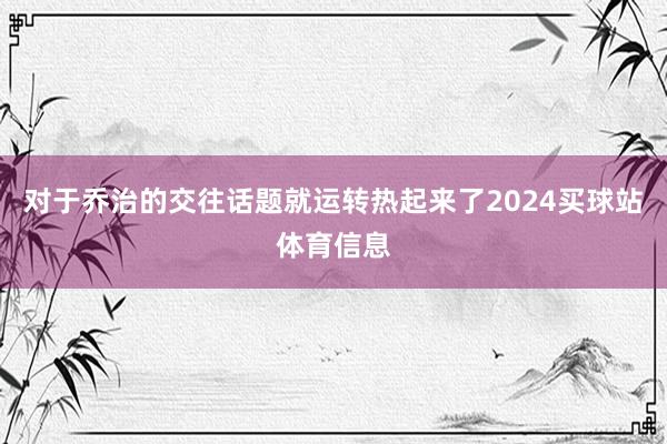 对于乔治的交往话题就运转热起来了2024买球站体育信息