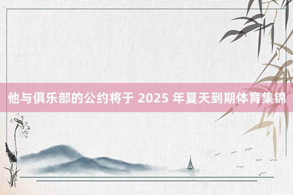 他与俱乐部的公约将于 2025 年夏天到期体育集锦