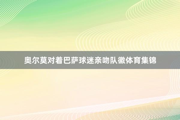 奥尔莫对着巴萨球迷亲吻队徽体育集锦