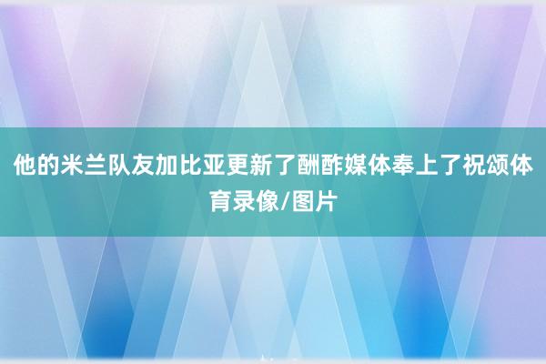 他的米兰队友加比亚更新了酬酢媒体奉上了祝颂体育录像/图片