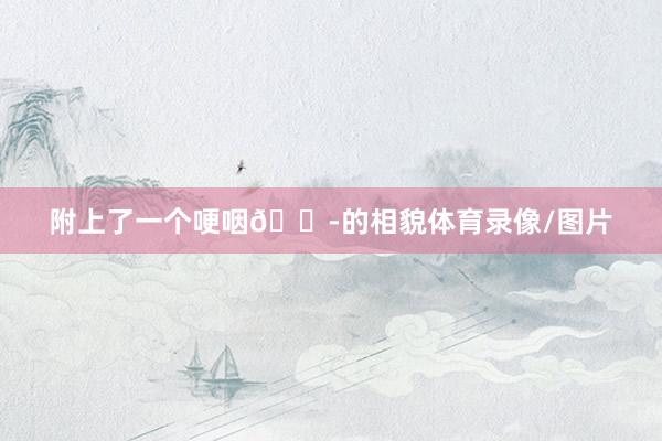 附上了一个哽咽😭的相貌体育录像/图片