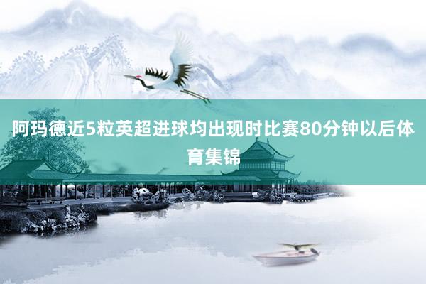 阿玛德近5粒英超进球均出现时比赛80分钟以后体育集锦