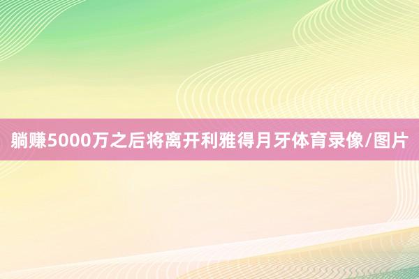 躺赚5000万之后将离开利雅得月牙体育录像/图片