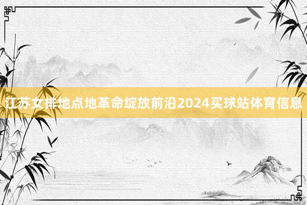 江苏女排地点地革命绽放前沿2024买球站体育信息