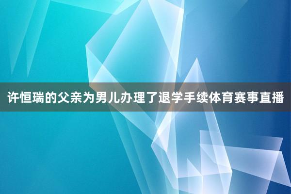 许恒瑞的父亲为男儿办理了退学手续体育赛事直播