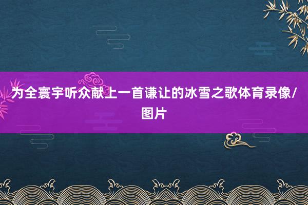 为全寰宇听众献上一首谦让的冰雪之歌体育录像/图片