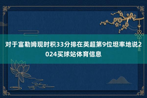 对于富勒姆现时积33分排在英超第9位坦率地说2024买球站体育信息