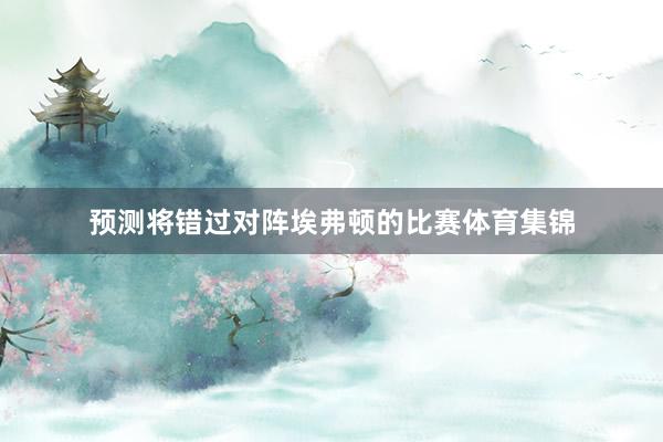 预测将错过对阵埃弗顿的比赛体育集锦